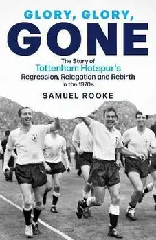Glory, Glory, Gone. The Story of Tottenham Hotspur's Regression, Relegation and Rebirth in the 1970s, Hardback/Samuel Rooke