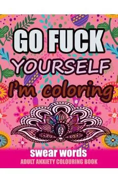 Go Fuck Yourself I'm Coloring: Swear Words Adult Anxiety Colouring Book: It's Time to chill the Fuck out - Adult Colouring book to help you Relieve y - Relaxing Coloring