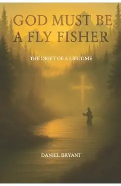 God Must Be A Fly Fisher: The Drift of a Lifetime - Daniel Bryant