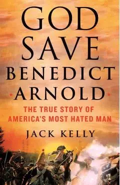 God Save Benedict Arnold: The True Story of America's Most Hated Man - Jack Kelly
