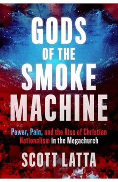 Gods of the Smoke Machine: Power, Pain, and the Rise of Christian Nationalism in the Megachurch - Scott Latta