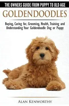 Goldendoodles - The Owners Guide from Puppy to Old Age - Choosing, Caring for, Grooming, Health, Training and Understanding Your Goldendoodle Dog - Alan Kenworthy