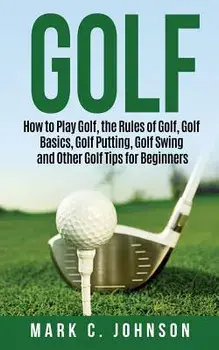 Golf: How to Play Golf, the Rules of Golf, Golf Basics, Golf Putting, Golf Swing and Other Golf Tips for Beginners/Mark C. Johnson