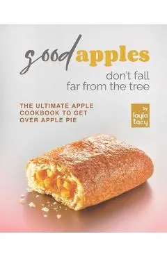 Good Apples Don't Fall Far from the Tree: The Ultimate Apple Cookbook to Get Over Apple Pie - Layla Tacy