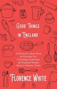 Good Things in England - A Practical Cookery Book for Everyday Use, Containing Traditional and Regional Recipes Suited to Modern Tastes, Paperback/Florence White