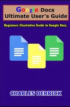 Google Docs Ultimate User's Guide: Beginners Illustrative Guide to Google Docs - Charles Derrick