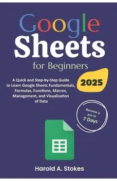 Google Sheets for Beginners: A Quick and Step-by-Step Guide to Learn Google Sheets Fundamentals, Formulas, Functions, Macros, Management, and Visua - Harold A. Stokes