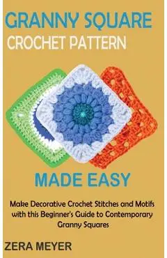 Granny Square Crochet Patterns Made Easy: Make Decorative Crochet Stitches and Motifs with this Beginner's Guide to Contemporary Granny Squares - Zera Meyer