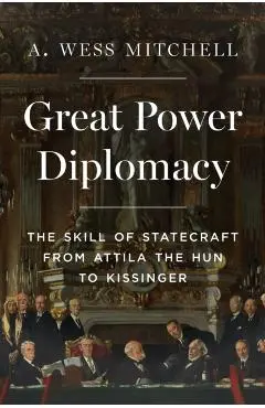 Great Power Diplomacy: The Skill of Statecraft from Attila the Hun to Kissinger - A. Wess Mitchell