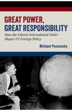 Great Power, Great Responsibility: How the Liberal International Order Shapes Us Foreign Policy - Michael Poznansky