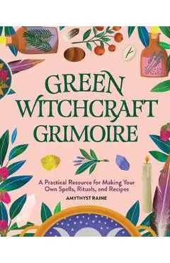Green Witchcraft Grimoire: A Practical Resource for Making Your Own Spells, Rituals, and Recipes - Amythyst Raine