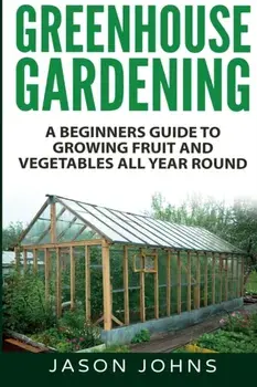 Greenhouse Gardening - A Beginners Guide To Growing Fruit and Vegetables All Year Round, Paperback/Jason Johns