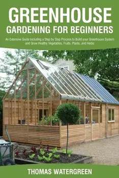 Greenhouse Gardening for Beginners: An Extensive Guide Including a Step by Step Process to Build your Greenhouse System and Grow Healthy Vegetables, F/Thomas Watergreen