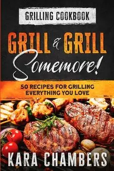 Grilling Cookbook: Grill And Grill Somemore! - Masterful Ways To Serve Up An Amazing Meal: Grill And Grill Somemore/Kara Chambers