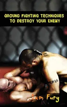 Ground Fighting Techniques to Destroy Your Enemy: Street Based Ground Fighting, Brazilian Jiu Jitsu, and Mixed Martial Arts Fighting Techniques/Sam Fury