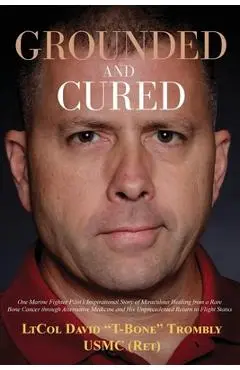 Grounded and Cured: One Marine Fighter Pilot's Inspirational Story of Miraculous Healing from a Rare Bone Cancer through Alternative Medic - David Trombly