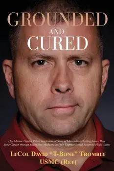 Grounded and Cured: One Marine Fighter Pilot's Inspirational Story of Miraculous Healing from a Rare Bone Cancer through Alternative Medic/David Trombly