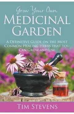 Grow Your Own Medicinal Garden: A Definitive Guide on the Most Common Healing Herbs that You Can Grow and Use - Tim Stevens