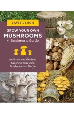 Grow Your Own Mushrooms: A Beginner's Guide: An Illustrated Guide to Cultivating Your Own Mushrooms at Home - Tavis Lynch