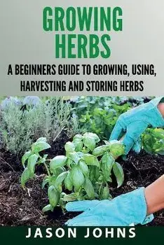 Growing Herbs: A Beginners Guide to Growing, Using, Harvesting and Storing Herbs, Paperback/Jason Johns