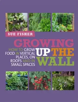Growing Up the Wall. How to Grow Food in Vertical Places, on Roofs and in Small Spaces, Paperback/Sue Fisher
