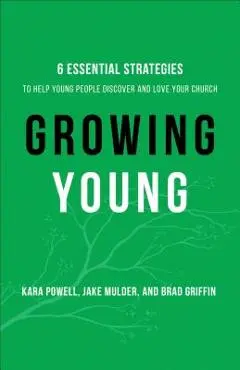 Growing Young: Six Essential Strategies to Help Young People Discover and Love Your Church - Kara Powell