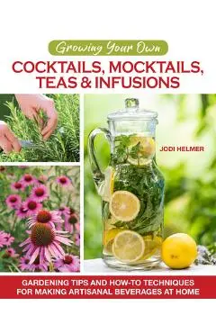 Growing Your Own Cocktails, Mocktails, Teas & Infusions: Gardening Tips and How-To Techniques for Making Artisanal Beverages at Home - Jodi Helmer