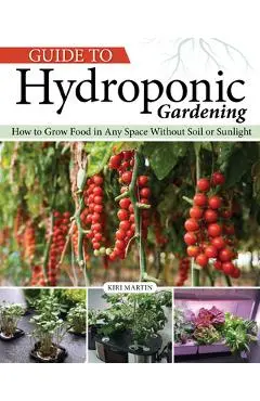 Guide to Hydroponic Gardening: How-To Grow Food in Any Space Without Soil or Sunlight - Kiri Martin
