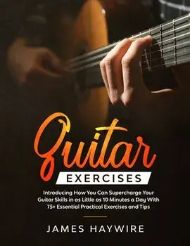 Guitar Exercises: Introducing How You Can Supercharge Your Guitar Skills In as Little as 10 Minutes a Day With 75 Essential Practical E/James Haywire