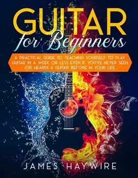 Guitar for Beginners A Practical Guide To Teaching Yourself To Play Guitar In A Week Or Less Even If You've Never Seen (Or Heard) A Guitar Before In Y/James Haywire