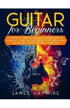Guitar for Beginners A Practical Guide To Teaching Yourself To Play Guitar In A Week Or Less Even If You've Never Seen (Or Heard) A Guitar Before In Y - James Haywire