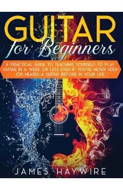 Guitar for Beginners A Practical Guide To Teaching Yourself To Play Guitar In A Week Or Less Even If You've Never Seen (Or Heard) A Guitar Before In Y - James Haywire