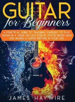 Guitar for Beginners A Practical Guide To Teaching Yourself To Play Guitar In A Week Or Less Even If You've Never Seen (Or Heard) A Guitar Before In Y/James Haywire