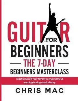 Guitar for Beginners - The 7-day Beginner's Masterclass: Teach yourself your favorite songs without learning boring music theory!/Chris Mac