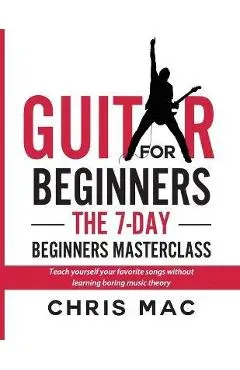 Guitar for Beginners - The 7-day Beginner's Masterclass: Teach yourself your favorite songs without learning boring music theory! - Chris Mac
