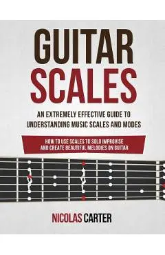 Guitar Scales: An Extremely Effective Guide To Understanding Music Scales And Modes & How To Use Them To Solo, Improvise And Create B - Nicolas Carter