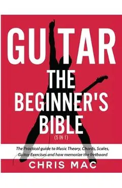Guitar - The Beginners Bible (5 in 1): The Practical Guide to Music Theory, Chords, Scales, Guitar Exercises and How to Memorize the Fretboard - Chris Mac