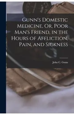 Gunn's Domestic Medicine, Or, Poor Man's Friend, in the Hours of Affliction, Pain, and Sickness - John C. Gunn