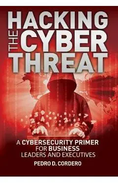 Hacking The Cyber Threat A Cybersecurity Primer for Business Leaders and Executives - Pedro D. Cordero