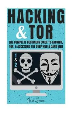 Hacking & Tor: The Complete Beginners Guide To Hacking, Tor, & Accessing The Deep Web & Dark Web - Jack Jones