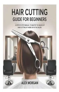 Hair Cutting Guide for Beginners: A Step-by-Step Manual to Master the Basics of Hair Cutting at Home or in the Salon - Alex Morgan