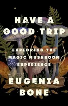 Have a Good Trip: Exploring the Magic Mushroom Experience - Eugenia Bone