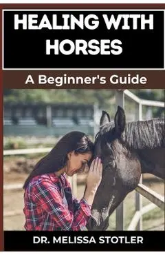 Healing with Horses: Therapeutic Benefits, Equine-Assisted Therapy, And Emotional Healing Techniques For Personal Growth And Wellness - Melissa Stotler