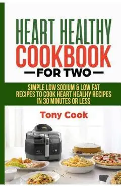 Heart Healthy Cookbook for Two: Simple Low Sodium & Low Fat Recipes to Cook Heart Healthy Recipes in 30 Minutes or Less - Tony Cook
