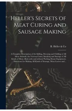 Heller's Secrets of Meat Curing and Sausage Making; a Complete Description of the Killing, Dressing and Chilling of All Meat Animals; the Various Cure - B Heller & Co