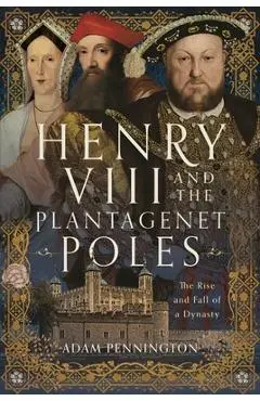Henry VIII and the Plantagenet Poles: The Rise and Fall of a Dynasty - Adam Pennington