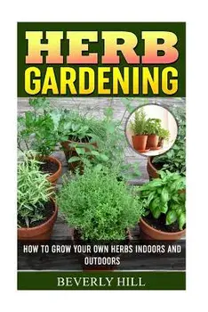 Herb Gardening: How To Grow Your Own Herbs Indoors And Outdoors, Paperback/Beverly Hill