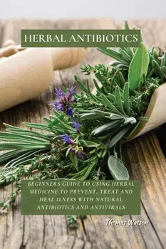 Herbal Antibiotics: Beginners Guide to Using Herbal Medicine to Prevent, Treat and Heal Ilness with Natural Antibiotics and Antivirals/Thomas Watson
