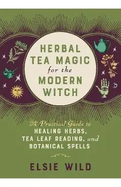 Herbal Tea Magic for the Modern Witch: A Practical Guide to Healing Herbs, Tea Leaf Reading, and Botanical Spells - Elsie Wild