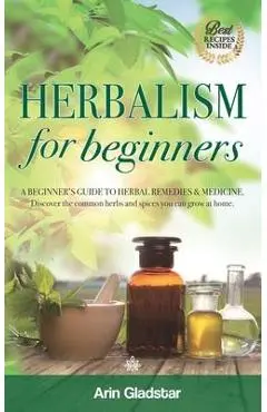 Herbalism for beginners: A beginner's guide to herbal remedies & medicine. Discover the common herbs and spices you can grow at home. - Arin Gladstar